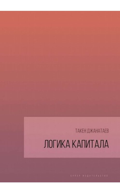 Обложка книги «Логика капитала» автора Такена Джанатаева издание 2019 года. ISBN 9785996504268.