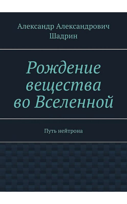 Обложка книги «Рождение вещества во Вселенной. Путь нейтрона» автора Александра Шадрина. ISBN 9785005004437.