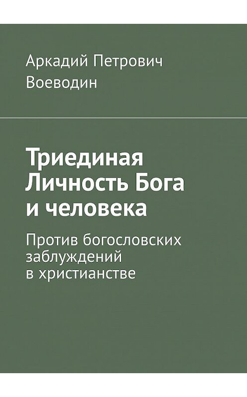 Обложка книги «Триединая Личность Бога и человека. Против богословских заблуждений в христианстве» автора Аркадия Воеводина. ISBN 9785449378118.