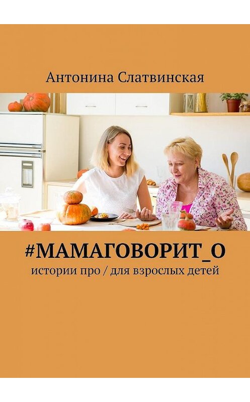 Обложка книги «#мамаговорит_о. Истории про / для взрослых детей» автора Антониной Слатвинская. ISBN 9785449661715.