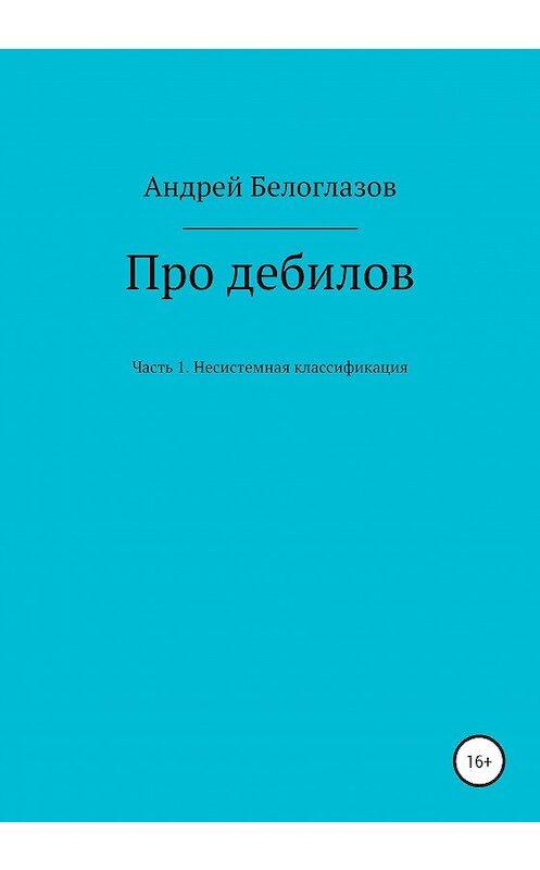 Обложка книги «Про дебилов. Несистемная классификация. Часть 1» автора Андрея Белоглазова издание 2020 года.