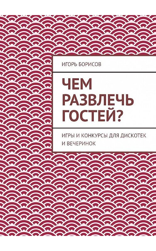 Обложка книги «Чем развлечь гостей? Игры и конкурсы для дискотек и вечеринок» автора Игоря Борисова. ISBN 9785447443597.
