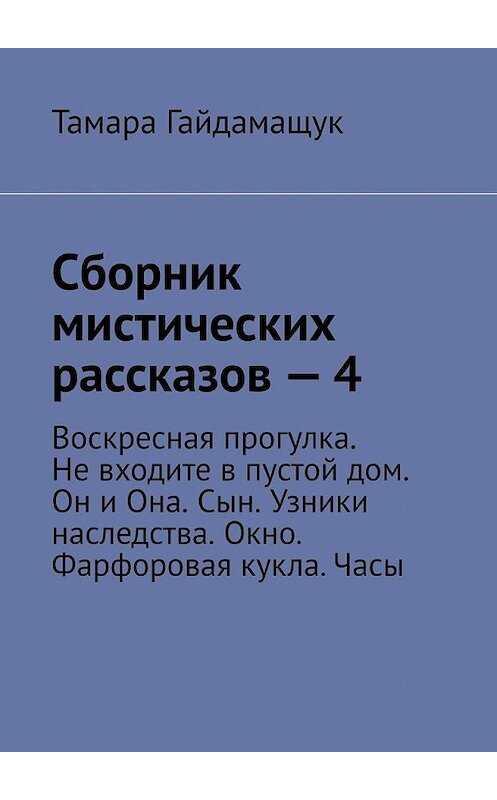 Обложка книги «Сборник мистических рассказов – 4. Воскресная прогулка. Не входите в пустой дом. Он и Она. Сын. Узники наследства. Окно. Фарфоровая кукла. Часы» автора Тамары Гайдамащука. ISBN 9785449394064.