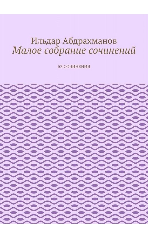 Обложка книги «Малое собрание сочинений. 53 сочинения» автора Ильдара Абдрахманова. ISBN 9785449830760.