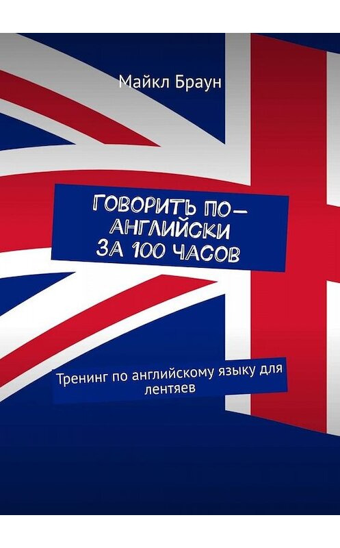 Обложка книги «Говорить по-английски за 100 часов. Тренинг по английскому языку для лентяев» автора Майкла Брауна. ISBN 9785449651600.