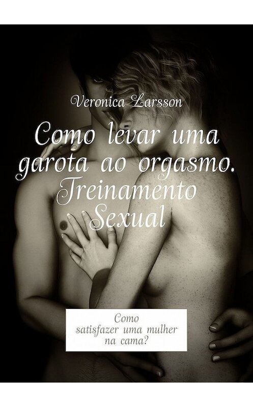 Обложка книги «Como levar uma garota ao orgasmo. Treinamento Sexual. Como satisfazer uma mulher na cama?» автора Veronica Larsson. ISBN 9785449315519.