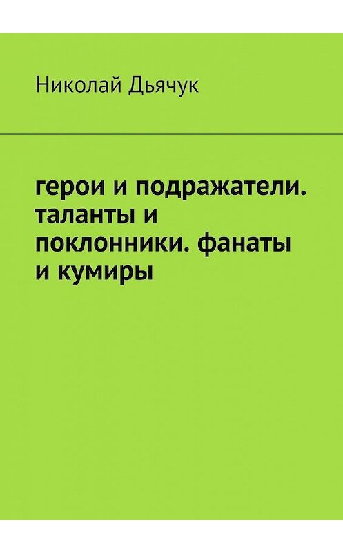 Обложка книги «Герои и подражатели. Таланты и поклонники. Фанаты и кумиры» автора Николая Дьячука. ISBN 9785449077363.