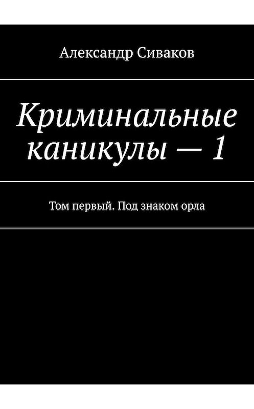 Обложка книги «Криминальные каникулы – 1. Том первый. Под знаком орла» автора Александра Сивакова. ISBN 9785449643995.