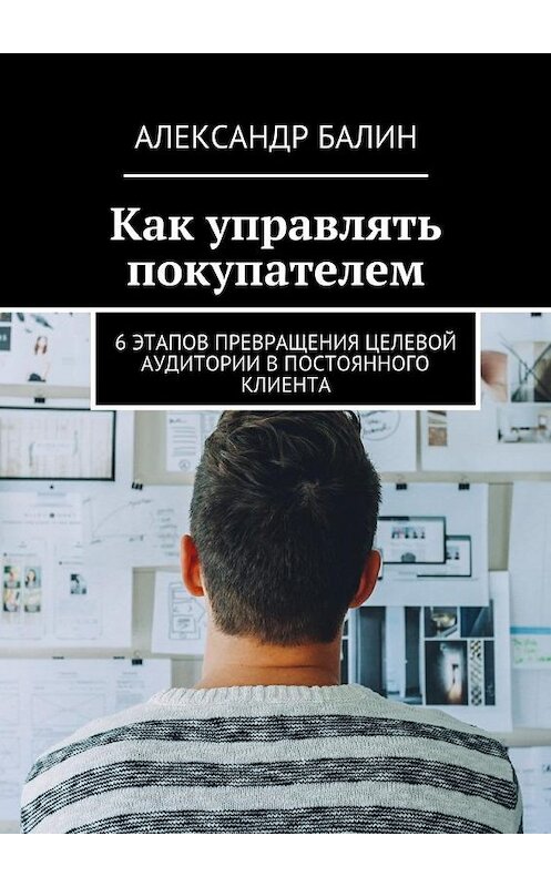 Обложка книги «Как управлять покупателем. 6 этапов превращения целевой аудитории в постоянного клиента» автора Александра Балина. ISBN 9785448539862.