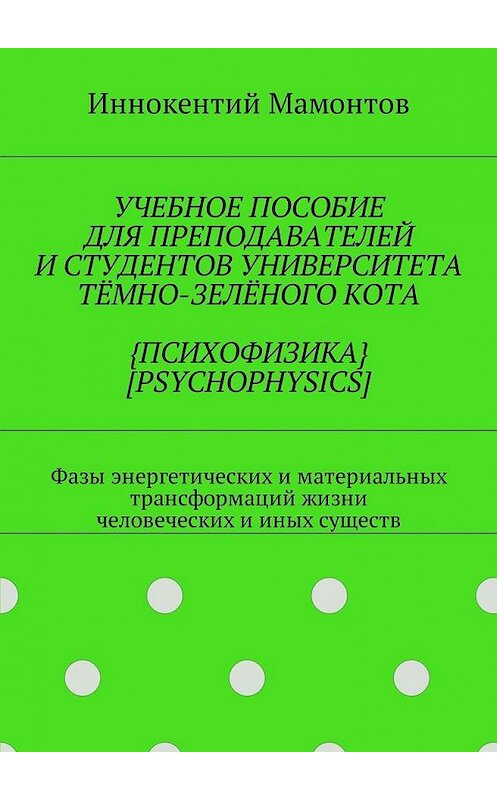 Обложка книги «Учебное пособие для преподавателей и студентов университета тёмно-зелёного кота {психофизика} [psychophysics]. Фазы энергетических и материальных трансформаций жизни человеческих и иных существ» автора Иннокентого Мамонтова. ISBN 9785448597084.