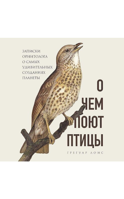 Обложка аудиокниги «О чем поют птицы. Записки орнитолога о самых удивительных созданиях планеты» автора Грегуара Лоиса.