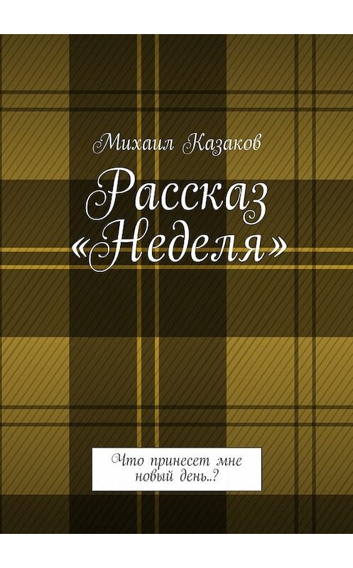 Обложка книги «Рассказ «Неделя». Что принесет мне новый день..?» автора Михаила Казакова. ISBN 9785449091062.