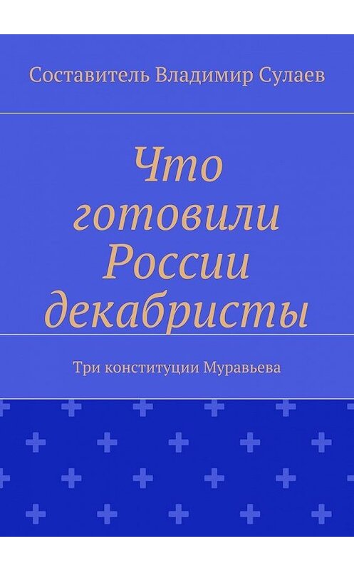 Обложка книги «Что готовили России декабристы. Три конституции Муравьева» автора Владимира Сулаева. ISBN 9785448573361.