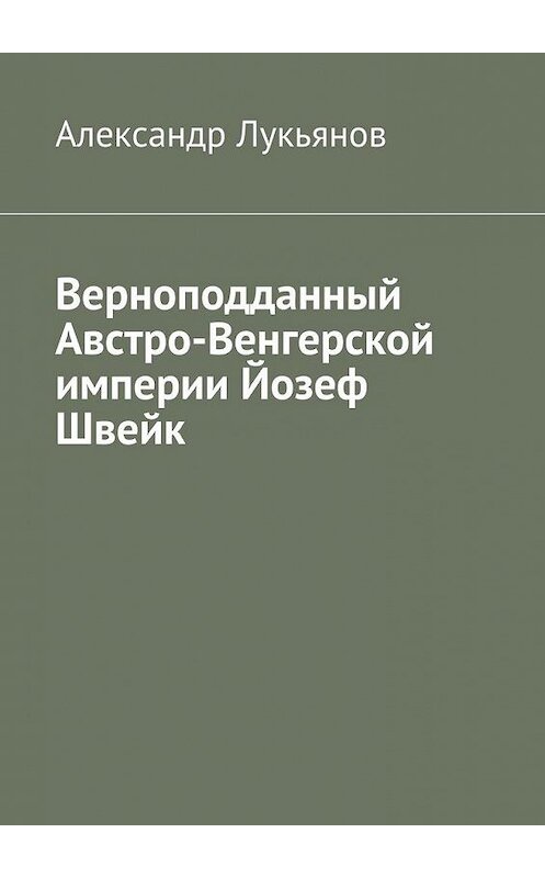 Обложка книги «Верноподданный Австро-Венгерской империи Йозеф Швейк» автора Александра Лукьянова. ISBN 9785448520570.