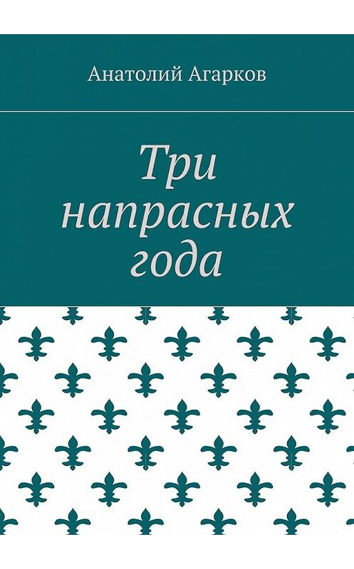 Обложка книги «Три напрасных года» автора Анатолия Агаркова. ISBN 9785449072436.