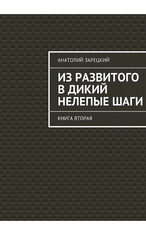 Обложка книги «Из развитого в дикий нелепые ШАГИ. Книга вторая» автора Анатолия Зарецкия. ISBN 9785447448455.