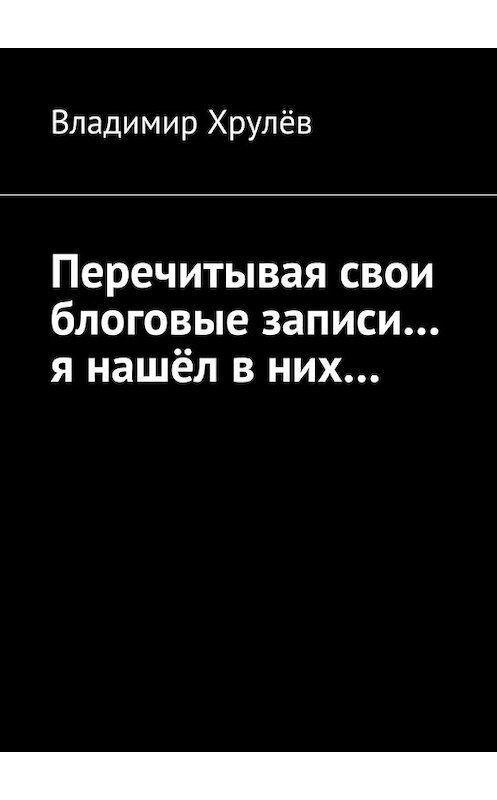 Обложка книги «Перечитывая свои блоговые записи… я нашёл в них…» автора Владимира Хрулёва. ISBN 9785447464370.