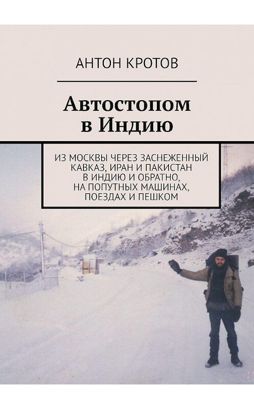 Обложка книги «Автостопом в Индию. Из Москвы через заснеженный Кавказ, Иран и Пакистан в Индию и обратно, на попутных машинах, поездах и пешком» автора Антона Кротова. ISBN 9785447482008.