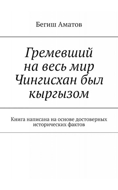 Обложка книги «Гремевший на весь мир Чингисхан был кыргызом. Книга написана на основе достоверных исторических фактов» автора Бегиша Аматова. ISBN 9785449698759.