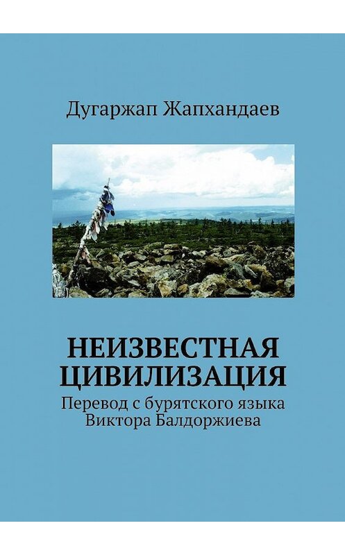 Обложка книги «Неизвестная цивилизация. Перевод с бурятского языка Виктора Балдоржиева» автора Дугаржапа Жапхандаева. ISBN 9785449303561.
