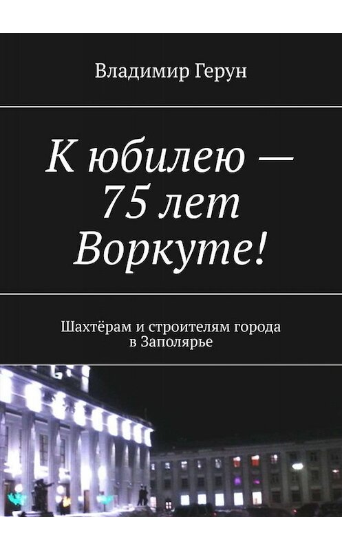 Обложка книги «К юбилею – 75 лет Воркуте! Шахтёрам и строителям города в Заполярье» автора Владимира Геруна. ISBN 9785005028969.