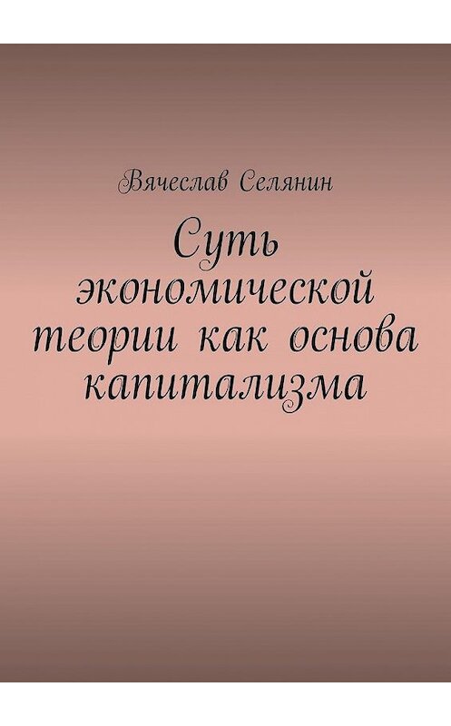 Обложка книги «Суть экономической теории как основа капитализма» автора Вячеслава Селянина. ISBN 9785005130242.