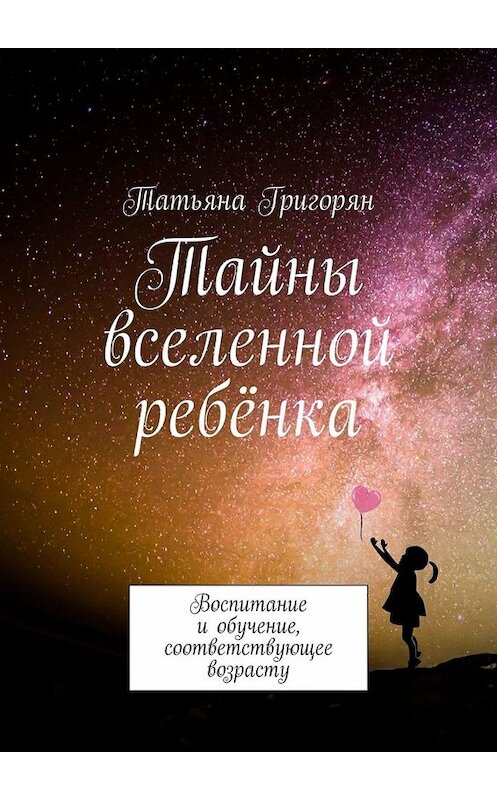 Обложка книги «Тайны вселенной ребёнка. Воспитание и обучение, соответствующее возрасту» автора Татьяны Григорян. ISBN 9785005000415.