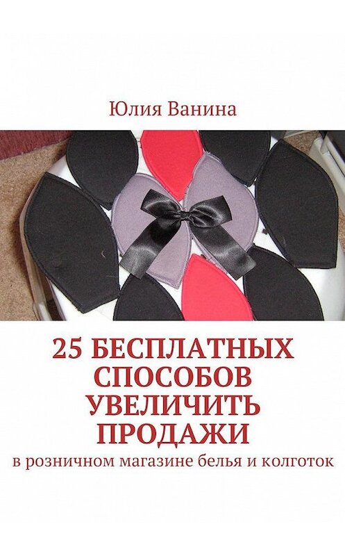 Обложка книги «25 бесплатных способов увеличить продажи. В розничном магазине белья и колготок» автора Юлии Ванины. ISBN 9785449097255.