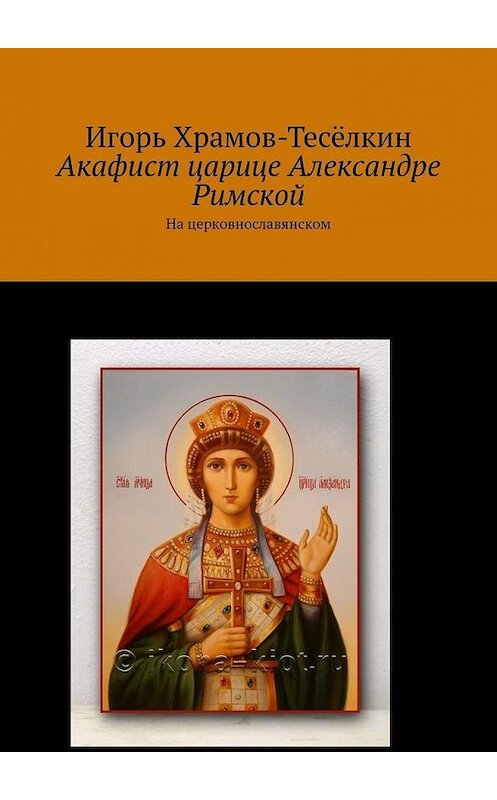 Обложка книги «Акафист царице Александре Римской. На церковнославянском» автора Игоря Храмов-Тесёлкина. ISBN 9785449637963.