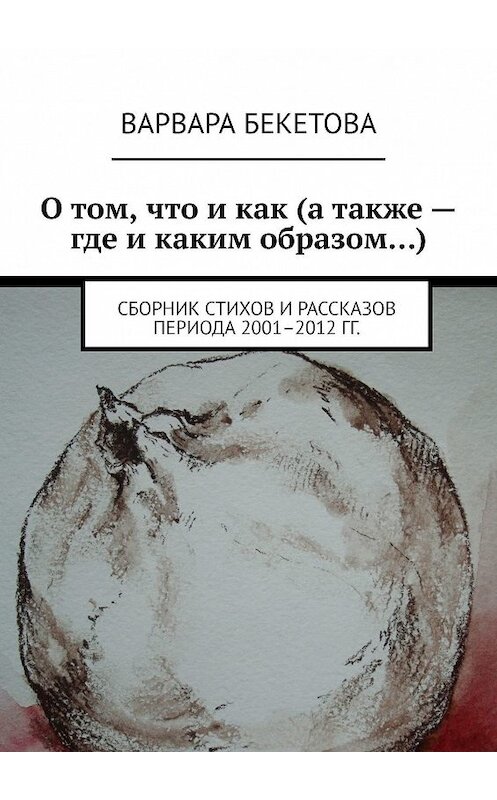 Обложка книги «О том, что и как (а также – где и каким образом…). Сборник стихов и рассказов периода 2001–2012 гг.» автора Варвары Бекетовы. ISBN 9785449033345.