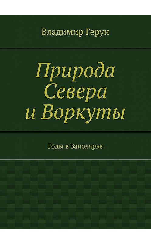 Обложка книги «Природа Севера и Воркуты. Годы в Заполярье» автора Владимира Геруна. ISBN 9785448334818.