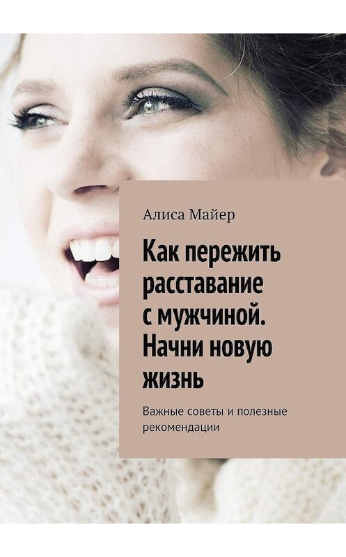 Обложка книги «Как пережить расставание с мужчиной. Начни новую жизнь. Важные советы и полезные рекомендации» автора Алиси Майера. ISBN 9785449087447.