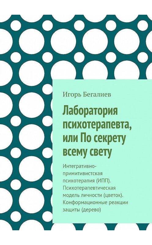 Обложка книги «Лаборатория психотерапевта, или По секрету всему свету. Интегративно-примитивистская психотерапия (ИПП). Психотерапевтическая модель личности (цветок). Конформационные реакции защиты (дерево)» автора Игоря Бегалиева. ISBN 9785448528088.