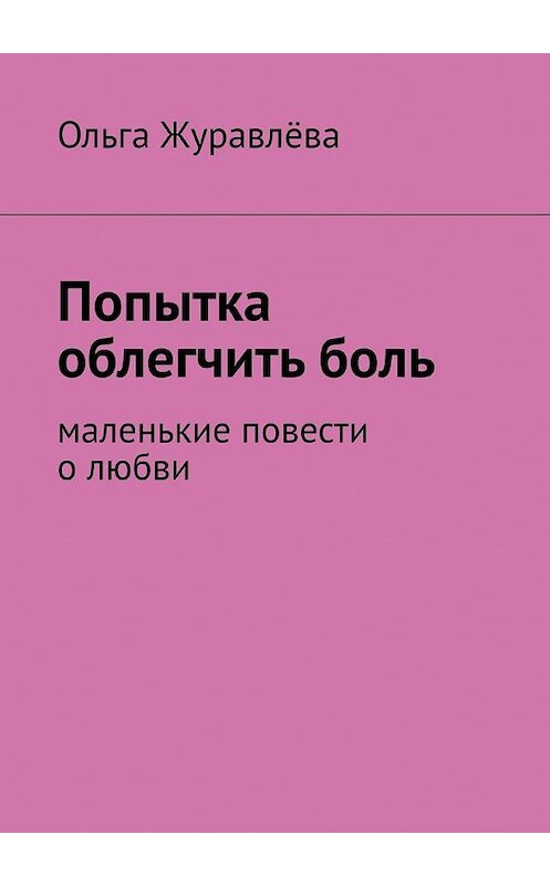 Обложка книги «Попытка облегчить боль. Маленькие повести о любви» автора Ольги Журавлёвы. ISBN 9785449385840.