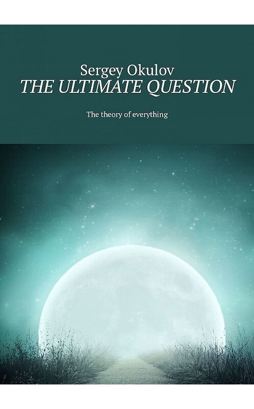 Обложка книги «The Ultimate Question. The Theory of Everything» автора Sergey Okulov. ISBN 9785449325372.