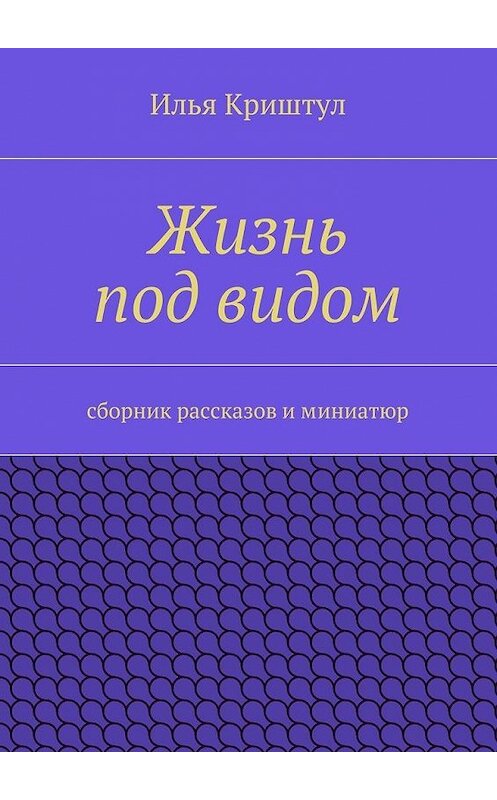 Обложка книги «Жизнь под видом. Сборник рассказов и миниатюр» автора Ильи Криштула. ISBN 9785447460181.