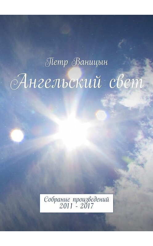 Обложка книги «Ангельский свет. Собрание произведений 2011-2017» автора Петра Ваницына. ISBN 9785447478513.