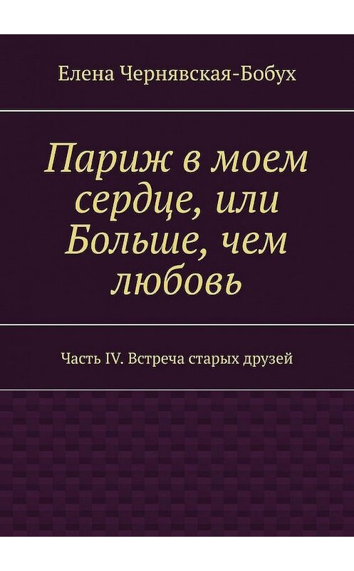 Обложка книги «Париж в моем сердце, или Больше, чем любовь. Часть IV. Встреча старых друзей» автора Елены Чернявская-Бобух. ISBN 9785449875372.