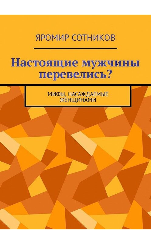 Обложка книги «Настоящие мужчины перевелись? Мифы, насаждаемые женщинами» автора Яромира Сотникова. ISBN 9785449342133.