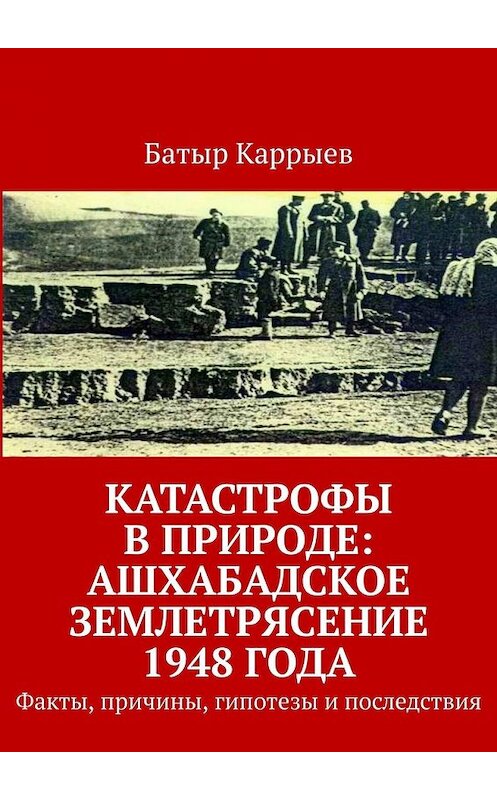 Обложка книги «Катастрофы в природе: Ашхабадское землетрясение 1948 года. Факты, причины, гипотезы и последствия» автора Батыра Каррыева. ISBN 9785449350978.