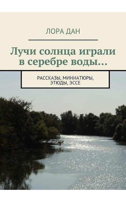 Обложка книги «Лучи солнца играли в серебре воды… рассказы, миниатюры, этюды, эссе» автора Лоры Дана. ISBN 9785447482602.