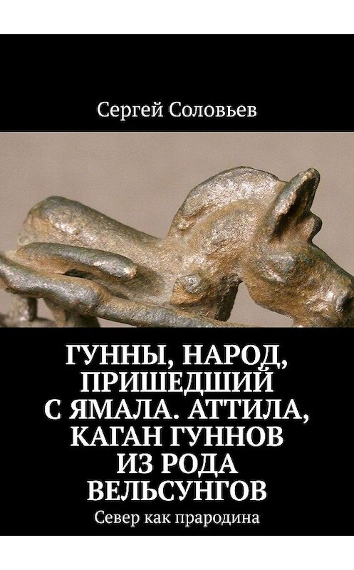 Обложка книги «Гунны, Народ, пришедший с Ямала. Аттила, каган гуннов из рода Вельсунгов. Север как прародина» автора Сергея Соловьева. ISBN 9785005015198.