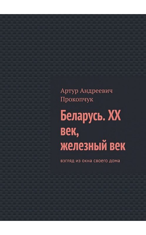 Обложка книги «Беларусь. XX век, железный век. Взгляд из окна своего дома» автора Артура Прокопчука. ISBN 9785449362384.