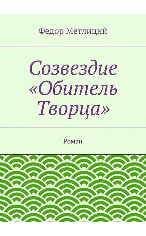Обложка книги «Созвездие «Обитель Творца». Роман» автора Федора Метлиция. ISBN 9785447481018.