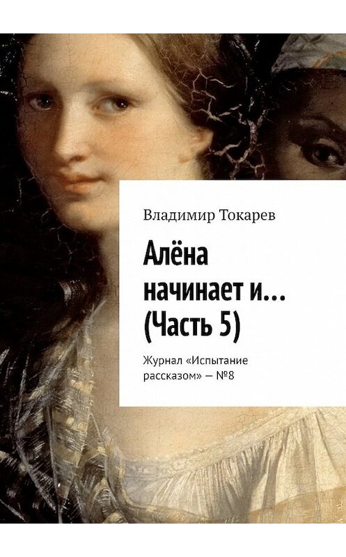 Обложка книги «Алёна начинает и… (Часть 5). Журнал «Испытание рассказом» – №8» автора Владимира Токарева. ISBN 9785449361097.