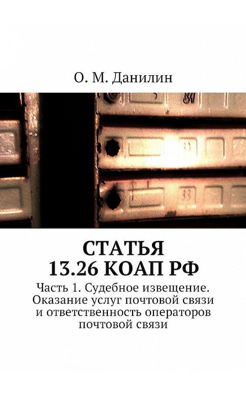 Обложка книги «Статья 13.26 КоАП РФ. Часть 1. Судебное извещение. Оказание услуг почтовой связи и ответственность операторов почтовой связи» автора О. Данилина. ISBN 9785449055064.