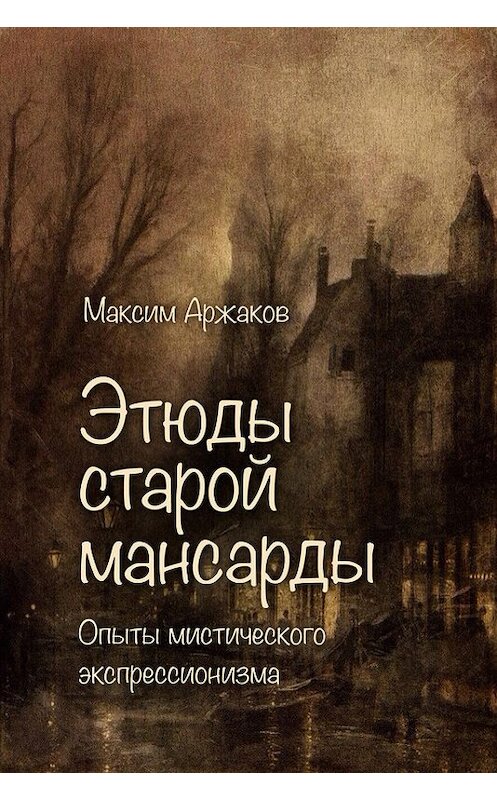 Обложка книги «Этюды старой мансарды. Опыты мистического экспрессионизма (сборник)» автора Максима Аржакова издание 2016 года.