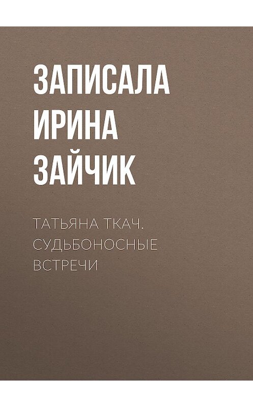 Обложка книги «ТАТЬЯНА ТКАЧ. СУДЬБОНОСНЫЕ ВСТРЕЧИ» автора Записалы Ирины Зайчик.