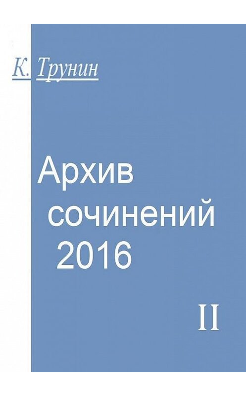Обложка книги «Архив сочинений – 2016. Часть II» автора Константина Трунина. ISBN 9785449375551.