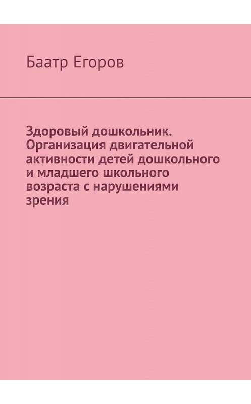 Обложка книги «Здоровый дошкольник. Организация двигательной активности детей дошкольного и младшего школьного возраста с нарушениями зрения» автора Баатра Егорова. ISBN 9785005020819.